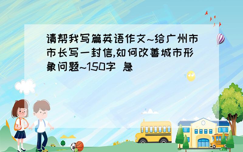 请帮我写篇英语作文~给广州市市长写一封信,如何改善城市形象问题~150字 急