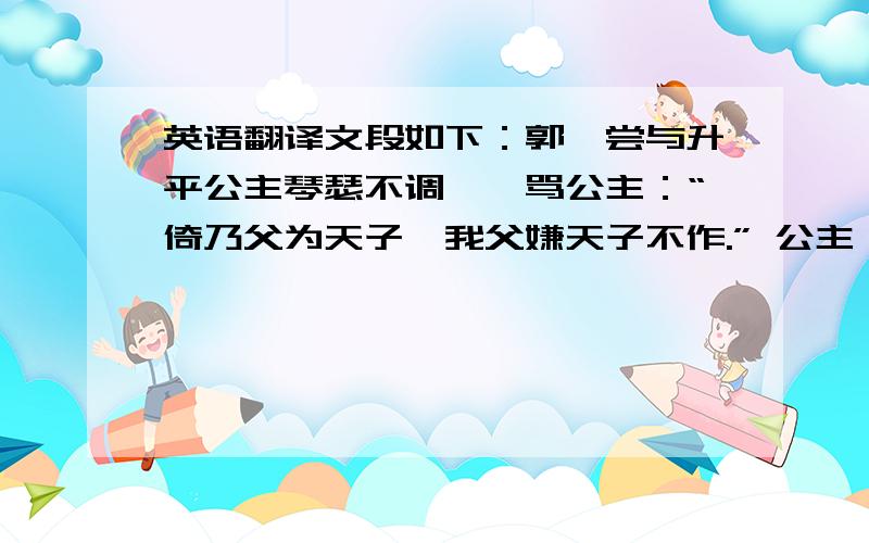 英语翻译文段如下：郭暧尝与升平公主琴瑟不调,暧骂公主：“倚乃父为天子耶我父嫌天子不作.” 公主恚啼,奔车奏之.上曰：“汝不知,他父实嫌天子不作.使不嫌,社稷岂汝 家有也.”因泣下,