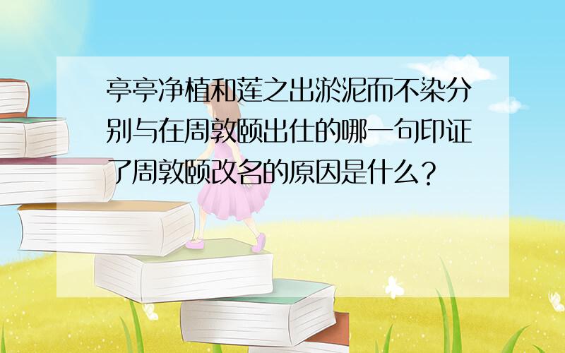 亭亭净植和莲之出淤泥而不染分别与在周敦颐出仕的哪一句印证了周敦颐改名的原因是什么？