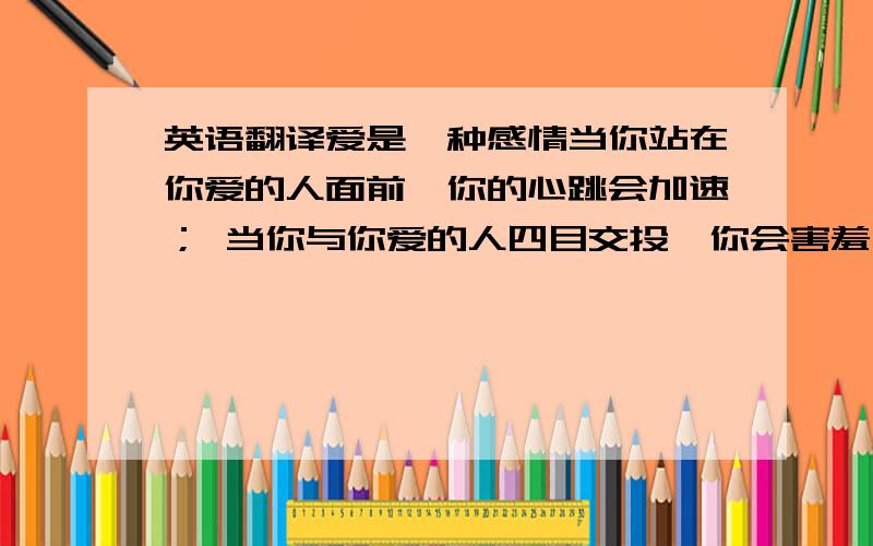 英语翻译爱是一种感情当你站在你爱的人面前,你的心跳会加速； 当你与你爱的人四目交投,你会害羞； 当你与你爱的人对话,你觉得难以启齿； 当你爱的人哭,你会陪她一起哭； 当你不想再