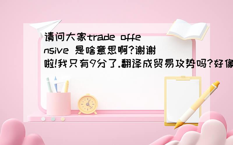 请问大家trade offensive 是啥意思啊?谢谢啦!我只有9分了.翻译成贸易攻势吗?好像有点别扭啊..