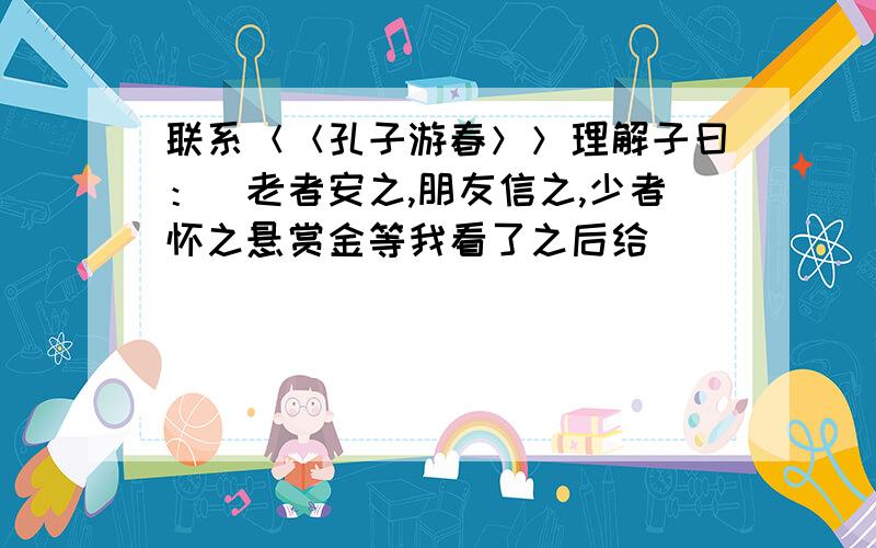 联系＜＜孔子游春＞＞理解子曰：＂老者安之,朋友信之,少者怀之悬赏金等我看了之后给