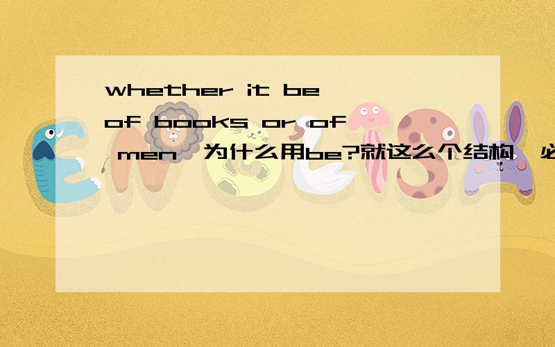 whether it be of books or of men,为什么用be?就这么个结构,必须用be,没有为什么,这个好像是在讲虚拟语气的时候讲的吧具体一点,这是什么结构?什么是虚拟语气?A man may usually be known by the books he reads a