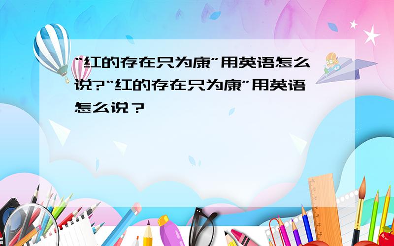 “红的存在只为康”用英语怎么说?“红的存在只为康”用英语怎么说？