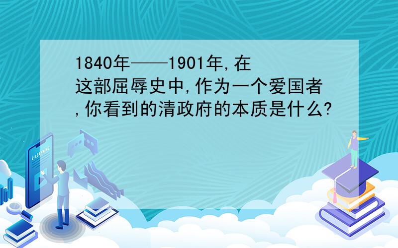 1840年——1901年,在这部屈辱史中,作为一个爱国者,你看到的清政府的本质是什么?