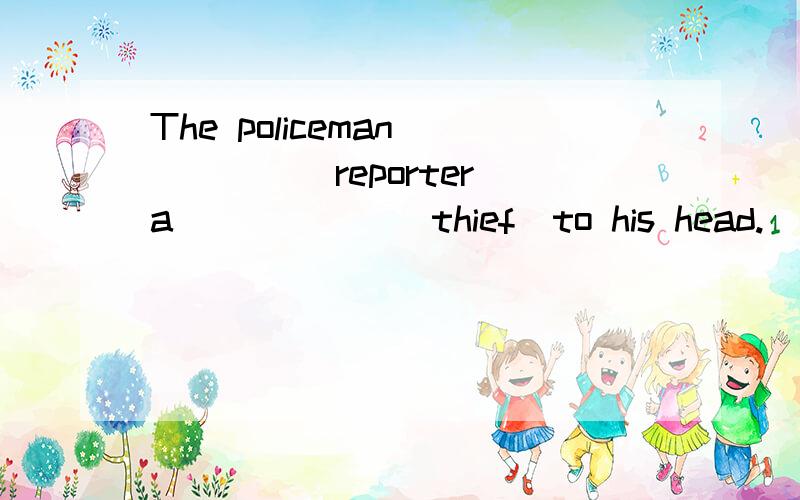 The policeman_____(reporter)a______(thief)to his head.