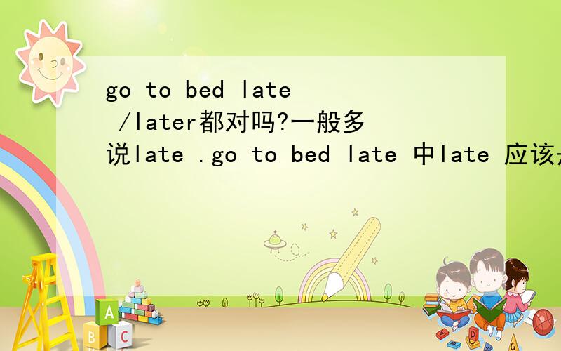 go to bed late /later都对吗?一般多说late .go to bed late 中late 应该是副词.如果说 go to bed later 也可吧.later 也可以 有副词性质.我查了字典.对了later还是late比较级