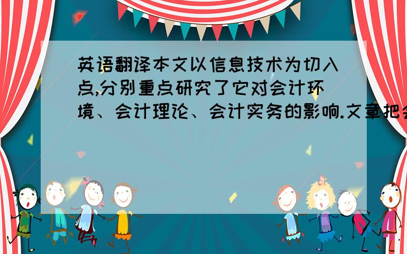 英语翻译本文以信息技术为切入点,分别重点研究了它对会计环境、会计理论、会计实务的影响.文章把会计结合信息技术同传统的会计进行了比较,体现了信息时代新会计的一些特点.文章对每