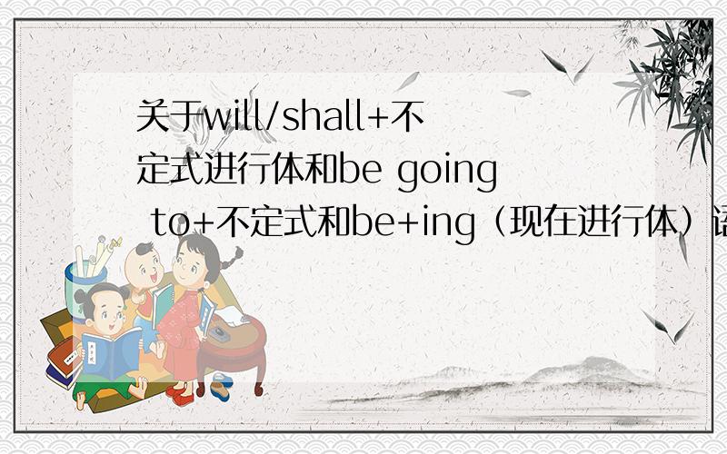 关于will/shall+不定式进行体和be going to+不定式和be+ing（现在进行体）语法书上说will/shall+不定式进行体表示自然要发生的含义,be going to+不定式表示意图和预见,be+ing意义是表示按计划,安排即将