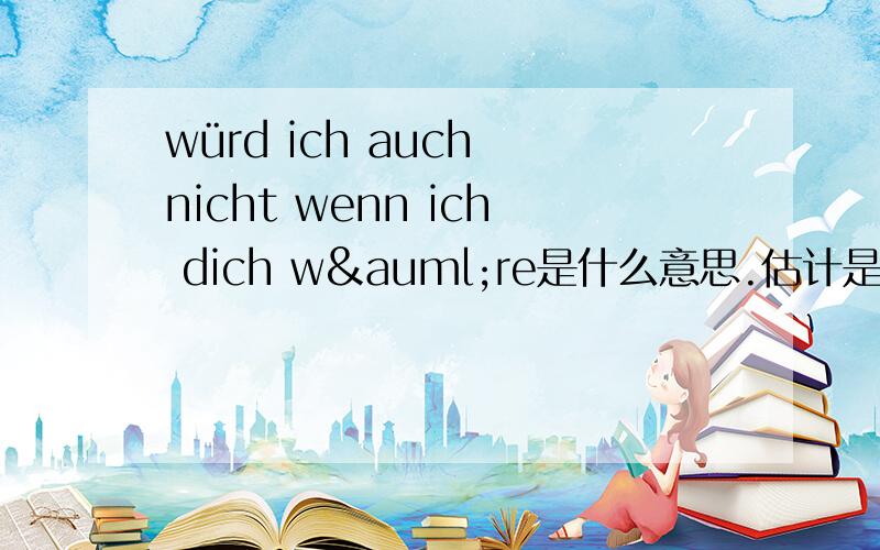 würd ich auch nicht wenn ich dich wäre是什么意思.估计是德语.有点急,喜欢上心情写德语的小姑娘真蛋疼啊