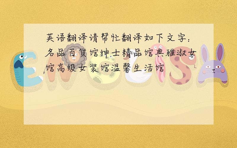 英语翻译请帮忙翻译如下文字：名品百货馆绅士精品馆典雅淑女馆高级女装馆温馨生活馆