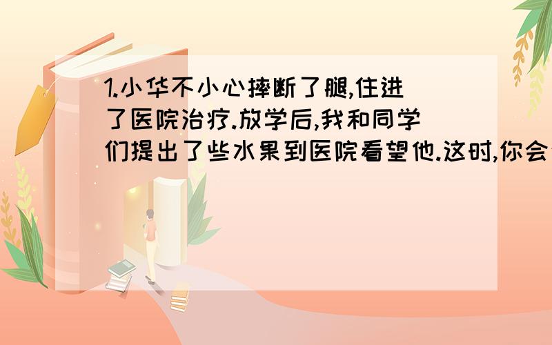 1.小华不小心摔断了腿,住进了医院治疗.放学后,我和同学们提出了些水果到医院看望他.这时,你会这样对小华说：“2.你正在排队买电影票,一个后来人突然插到你面前,这时,你会这样对他说：