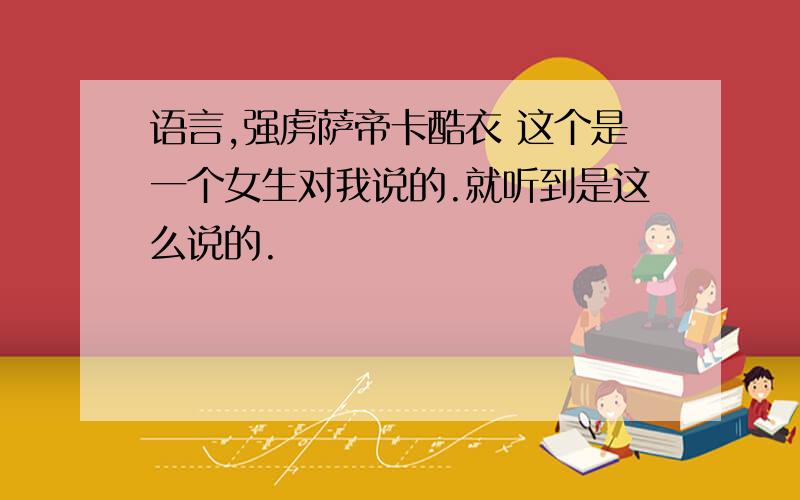 语言,强虏萨帝卡酷衣 这个是一个女生对我说的.就听到是这么说的.