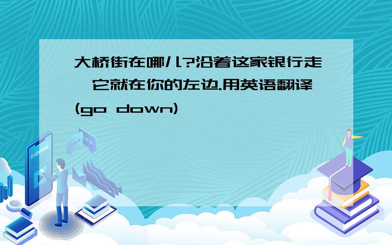 大桥街在哪儿?沿着这家银行走,它就在你的左边.用英语翻译(go down)