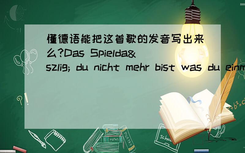 懂德语能把这首歌的发音写出来么?Das Spieldaß du nicht mehr bist was du einmal warst seit du dich für mich ausgezogen hast daß du alles schmeißt wegen einer Nacht und alles verlierst war so nicht gedacht du willst mich