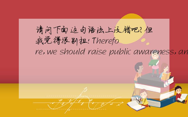 请问下面这句语法上没错吧?但我觉得很别扭!Therefore,we should raise public awareness,and we need to educate the younger generation.让它省略些东西或添加点东西,