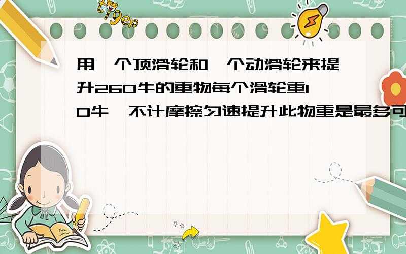 用一个顶滑轮和一个动滑轮来提升260牛的重物每个滑轮重10牛,不计摩擦匀速提升此物重是最多可省多少牛的力要算式列出来