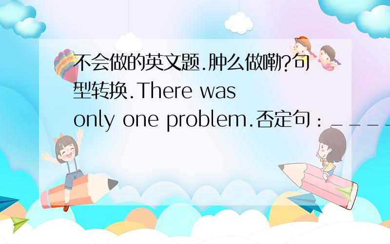 不会做的英文题.肿么做嘞?句型转换.There was only one problem.否定句：____________一般疑问句：____________Ann did her homework yesterday evening.否定句：____________一般疑问句：__________肯定/否定句回答：_____