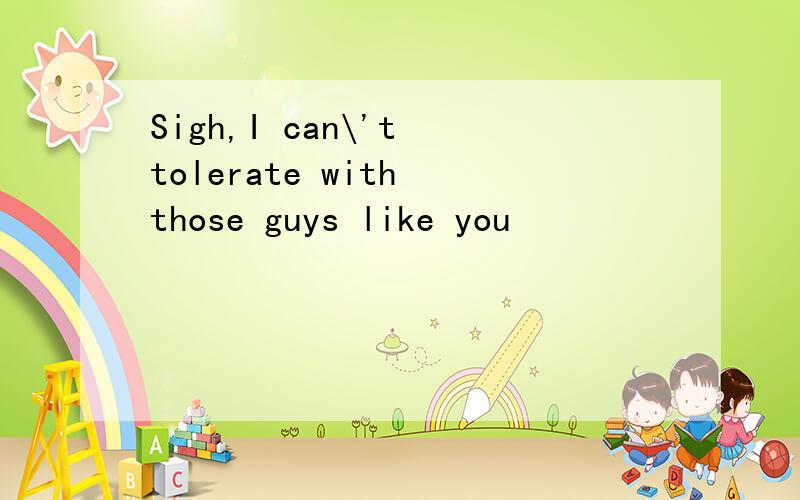 Sigh,I can\'t tolerate with those guys like you