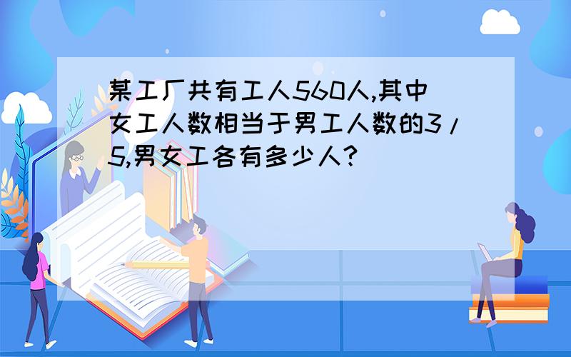 某工厂共有工人560人,其中女工人数相当于男工人数的3/5,男女工各有多少人?