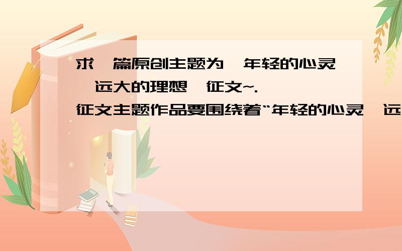 求一篇原创主题为《年轻的心灵,远大的理想》征文~.一、 征文主题作品要围绕着“年轻的心灵,远大的理想”主题（结合自己的生活经历,就青年人应该树立怎样的人生观、世界观和价值观来