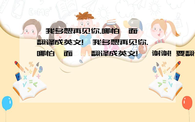 〈我多想再见你.哪怕一面〉 翻译成英文!〈我多想再见你.哪怕一面〉  翻译成英文!   谢谢! 要翻译正确的!