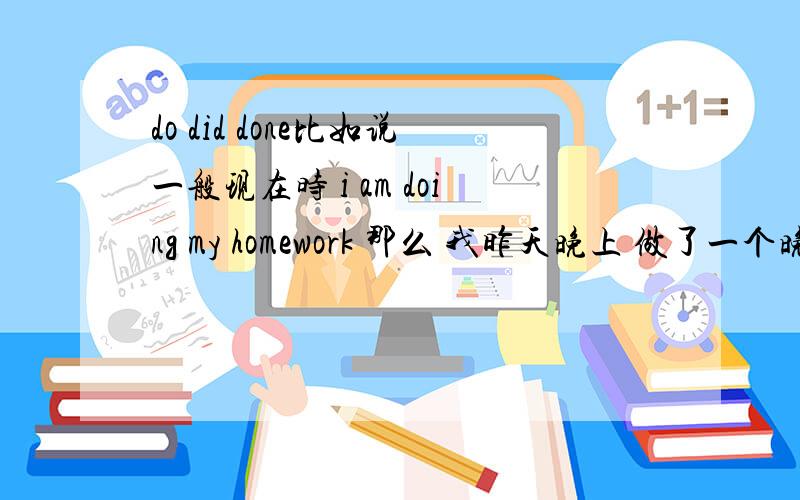 do did done比如说一般现在时 i am doing my homework 那么 我昨天晚上 做了一个晚上时间的作业－－就是过去一段时间动作 我昨晚做好了我的作业－－强调昨晚那个时刻做好了 我从昨晚一直做到现