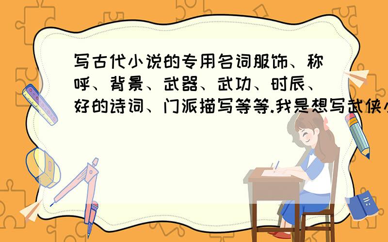 写古代小说的专用名词服饰、称呼、背景、武器、武功、时辰、好的诗词、门派描写等等.我是想写武侠小说的!急用