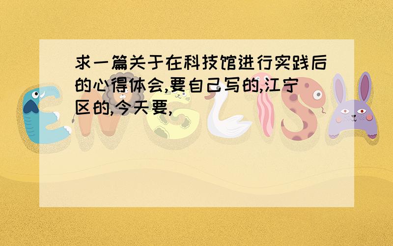 求一篇关于在科技馆进行实践后的心得体会,要自己写的,江宁区的,今天要,