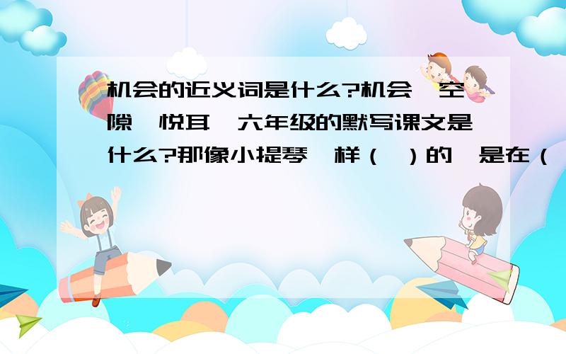 机会的近义词是什么?机会—空隙—悦耳—六年级的默写课文是什么?那像小提琴一样（ ）的,是在（ ）中（ ）的小溪的声音；那像琵琶一样（ ）的,是在（ ）间（ ）的涧水的声音；那像大提