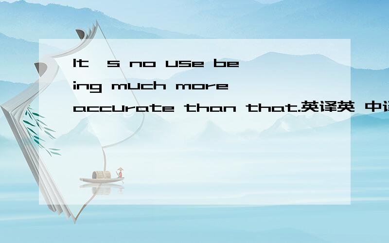 It's no use being much more accurate than that.英译英 中译英