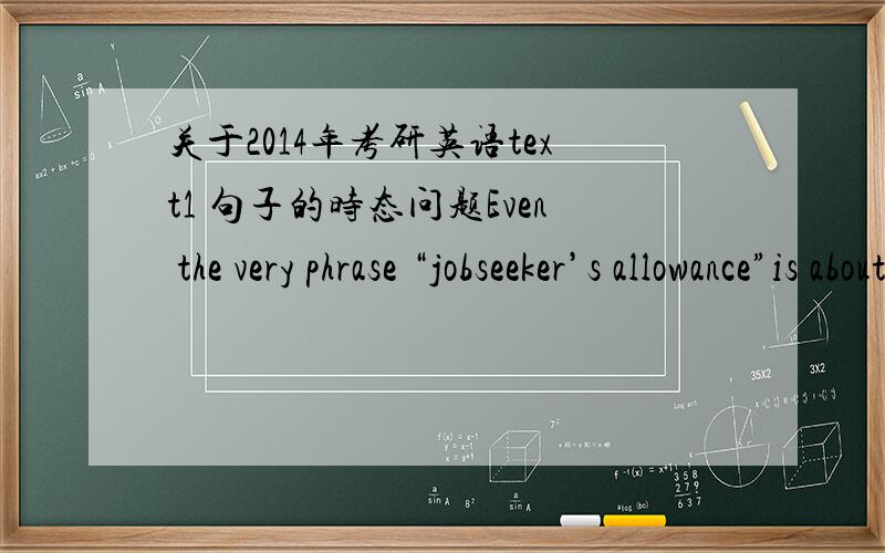 关于2014年考研英语text1 句子的时态问题Even the very phrase “jobseeker’s allowance”is about redefining the unemployed as a “jobseeker” who had no fundamental right to abenefit he or she has earned through making national insura