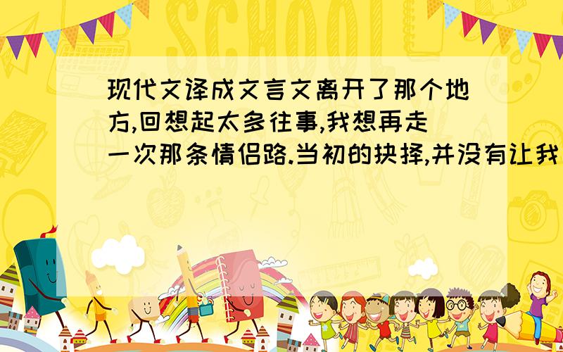 现代文译成文言文离开了那个地方,回想起太多往事,我想再走一次那条情侣路.当初的抉择,并没有让我后悔,只是让我学到了很多.看清了世上的女人.虽然比别人付出的更多,和别人相比,也牺牲