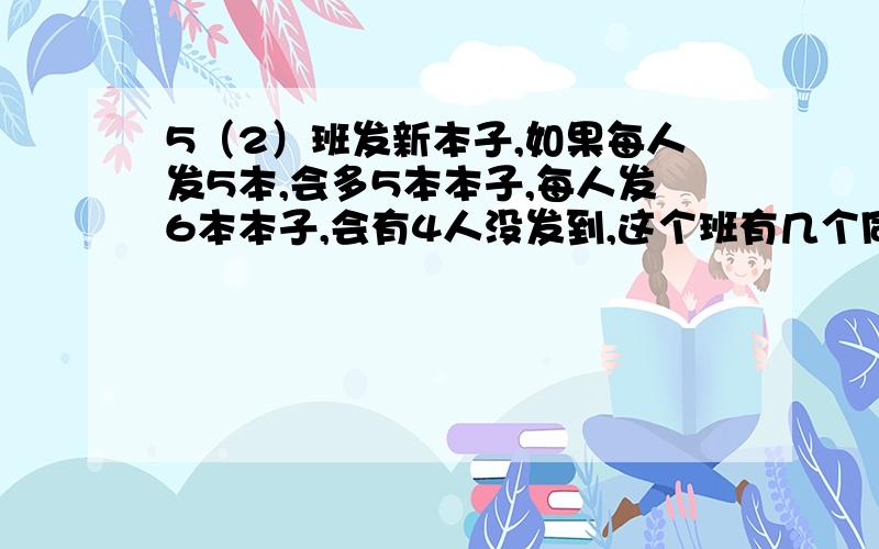 5（2）班发新本子,如果每人发5本,会多5本本子,每人发6本本子,会有4人没发到,这个班有几个同学?有几新本子?