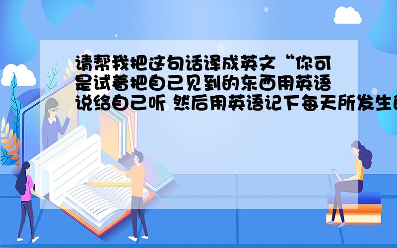 请帮我把这句话译成英文“你可是试着把自己见到的东西用英语说给自己听 然后用英语记下每天所发生的事情,这样就能很好的提高你的英语水平”我在写英语作文 明天就要交急 请英语高手