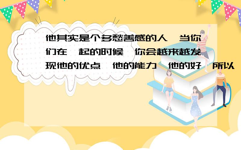 他其实是个多愁善感的人,当你们在一起的时候,你会越来越发现他的优点,他的能力,他的好,所以,牵起来的手就不要轻意放弃,因为你们有对方一世的承诺.这句话译成英文怎么写,