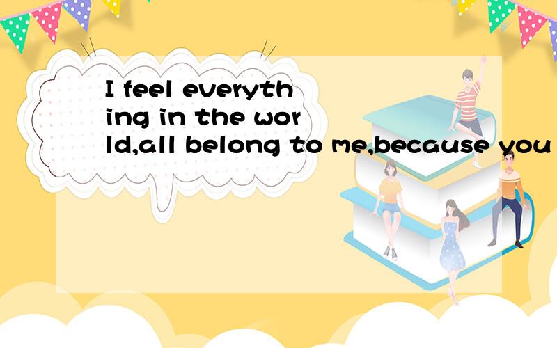I feel everything in the world,all belong to me,because you love me.翻译
