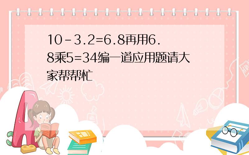 10-3.2=6.8再用6.8乘5=34编一道应用题请大家帮帮忙