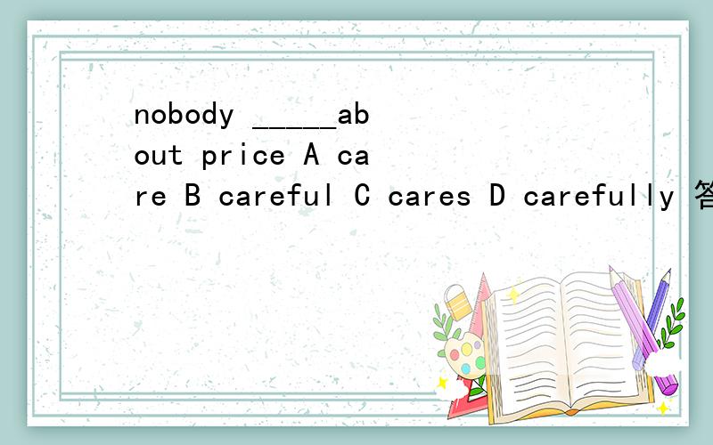 nobody _____about price A care B careful C cares D carefully 答案是什么,为什么这么写,