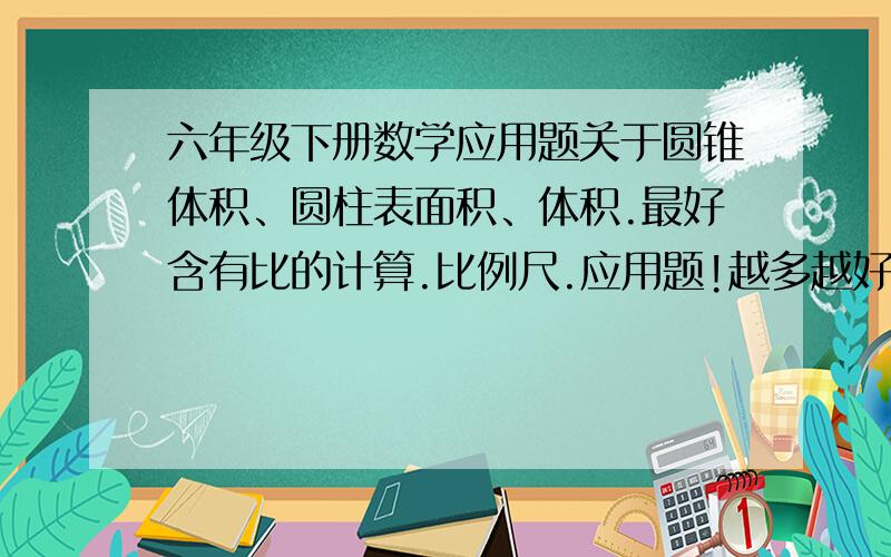 六年级下册数学应用题关于圆锥体积、圆柱表面积、体积.最好含有比的计算.比例尺.应用题!越多越好!