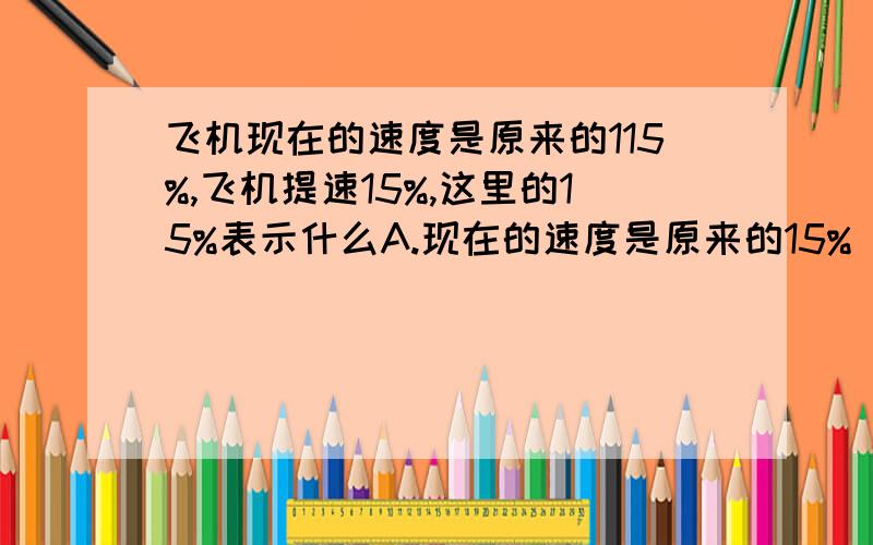 飞机现在的速度是原来的115%,飞机提速15%,这里的15%表示什么A.现在的速度是原来的15% B.提高的速度是原来的15% C.提高的速度是现在的15%