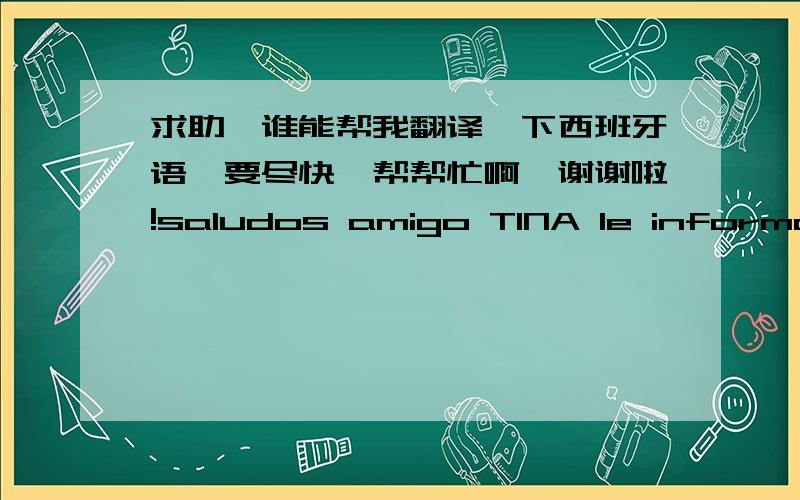 求助,谁能帮我翻译一下西班牙语,要尽快,帮帮忙啊,谢谢啦!saludos amigo TINA le informo que tengo una pequena fabrica de reencachutado de neumaticos necesito adquirir algunas maquinas para la misma.pero tanbien estoy interesado en