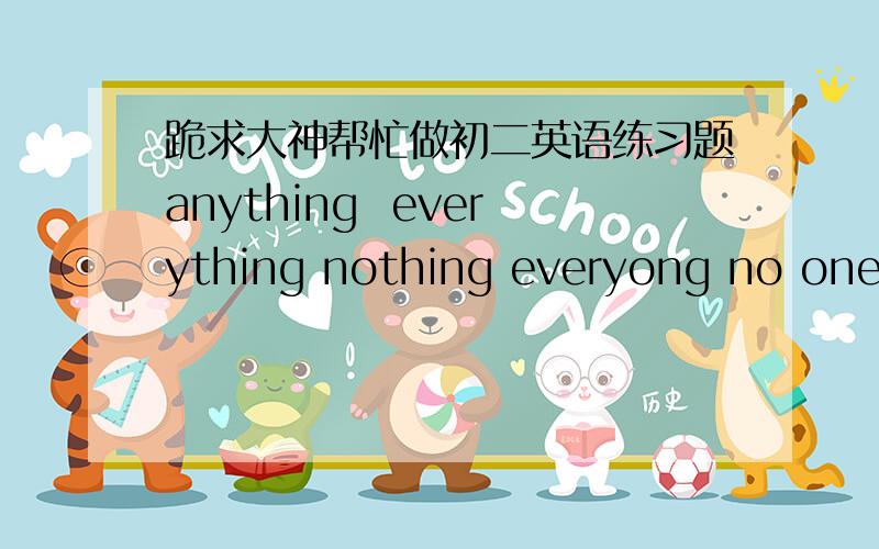 跪求大神帮忙做初二英语练习题anything  everything nothing everyong no one                 Hoe was your vacation?Did you do___interesting?Did____in the family go with you?I went to a friend's farm in the countryside with my family.____was