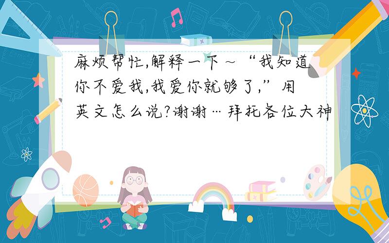 麻烦帮忙,解释一下～“我知道你不爱我,我爱你就够了,”用英文怎么说?谢谢…拜托各位大神