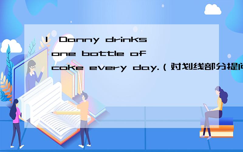 1、Danny drinks one bottle of coke every day.（对划线部分提问）（此题划线部分为“one bottle of” ）2、Betty doesn’t get enough rest.（变成肯定句）3,、My sister has eggs and apples for breakfast（对划线部分提问