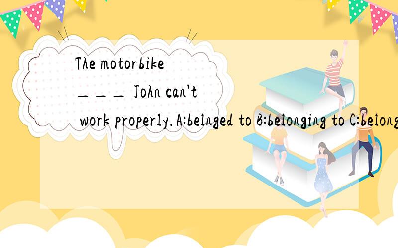 The motorbike ___ John can't work properly.A:belnged to B:belonging to C:belongs to D:which is.The motorbike ___ John can't work properly.A:belnged to B:belonging to C:belongs to D:which is belonged to 选什么