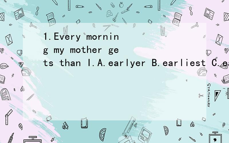 1.Every morning my mother gets than I.A.earlyer B.earliest C.earlier D.more early2.---Which of the two boxes is heavier?---This one is heavier than_____A.another B.other c.the other d.others