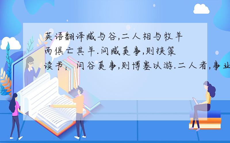 英语翻译臧与谷,二人相与牧羊而俱亡其羊.问臧奚事,则挟策读书；问谷奚事,则博塞以游.二人者,事业不同,其于亡羊均也.伯夷死名于首阳之下,盗跖死利于东陵之上.二人者,所死不同,其于残生