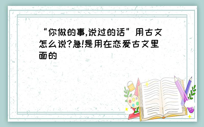 “你做的事,说过的话”用古文怎么说?急!是用在恋爱古文里面的