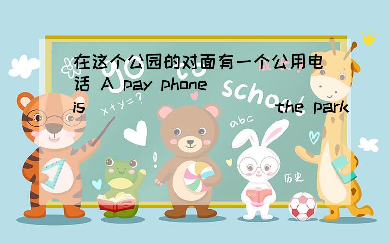 在这个公园的对面有一个公用电话 A pay phone is_____ _____the park